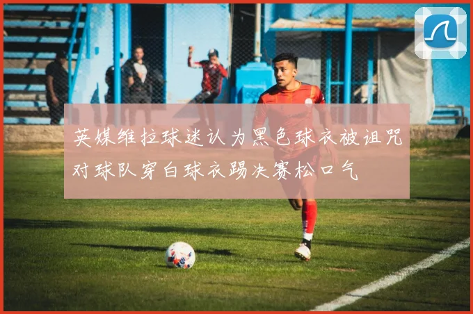 英媒维拉球迷认为黑色球衣被诅咒对球队穿白球衣踢决赛松口气