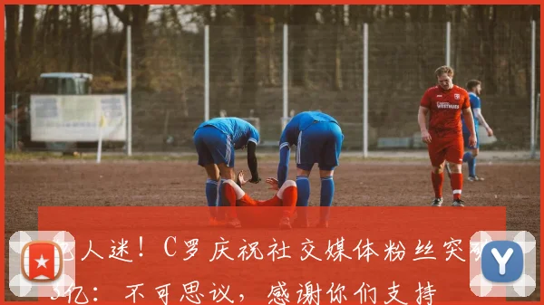 亿人迷！C罗庆祝社交媒体粉丝突破3亿：不可思议，感谢你们支持