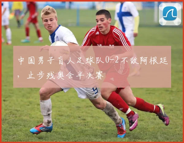 中国男子盲人足球队0-2不敌阿根廷，止步残奥会半决赛