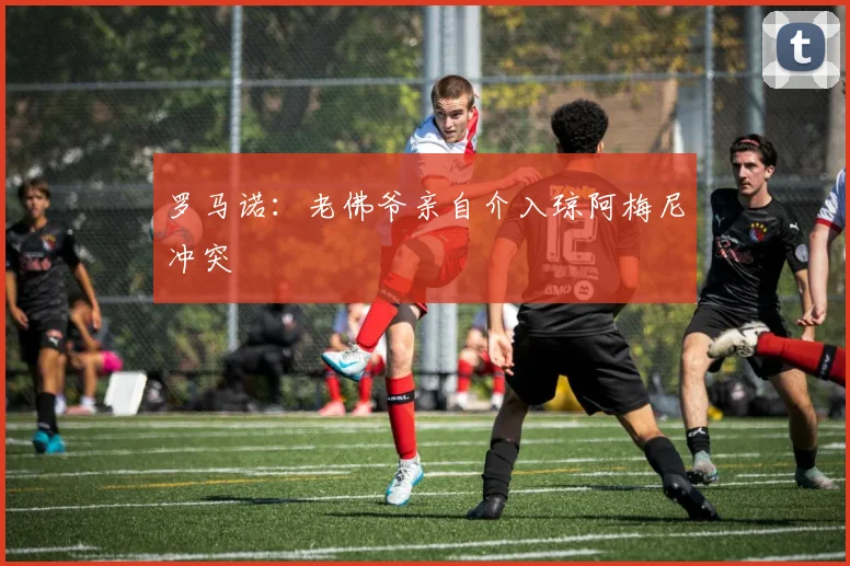 罗马诺：老佛爷亲自介入琼阿梅尼冲突