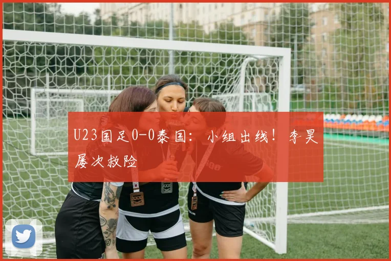 U23国足0-0泰国：小组出线！李昊屡次救险