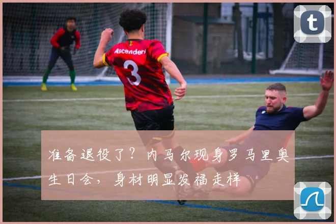 准备退役了？内马尔现身罗马里奥生日会，身材明显发福走样