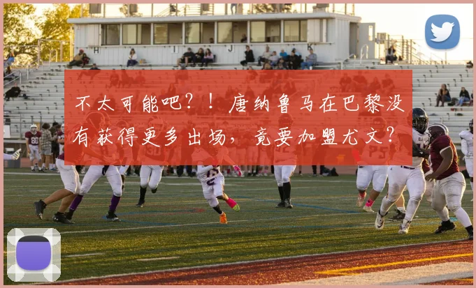 不太可能吧？！唐纳鲁马在巴黎没有获得更多出场，竟要加盟尤文？