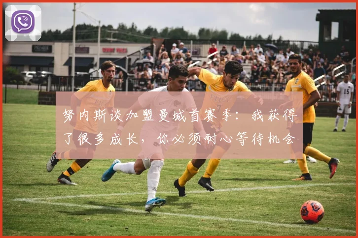 努内斯谈加盟曼城首赛季：我获得了很多成长，你必须耐心等待机会