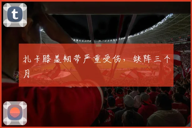 扎卡膝盖韧带严重受伤，缺阵三个月