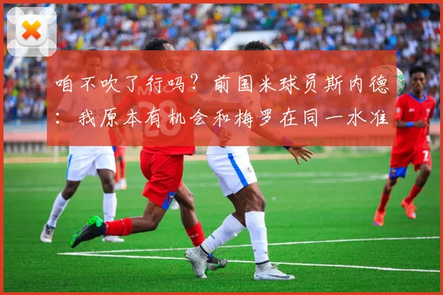 咱不吹了行吗？前国米球员斯内德：我原本有机会和梅罗在同一水准