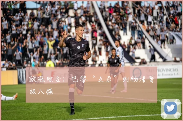 欧冠综合：巴黎“点杀”利物浦晋级八强
