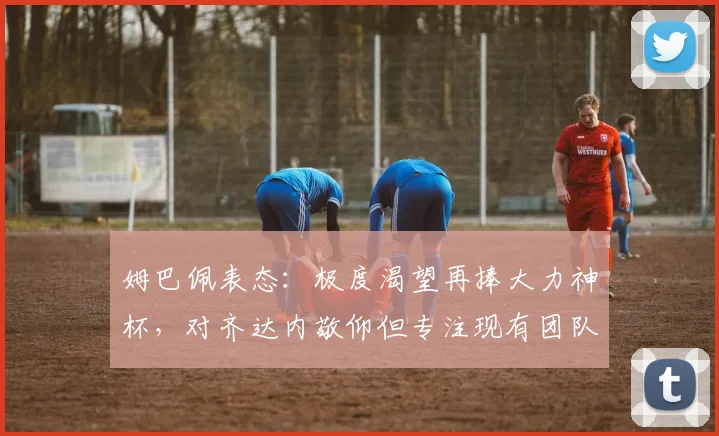 姆巴佩表态：极度渴望再捧大力神杯，对齐达内敬仰但专注现有团队